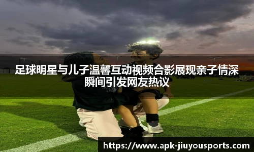 足球明星与儿子温馨互动视频合影展现亲子情深瞬间引发网友热议